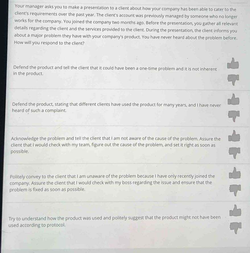 Your manager asks you to make a presentation to a client about how your company has been able to cater to the
client's requirements over the past year. The client's account was previously managed by someone who no longer
works for the company. You joined the company two months ago. Before the presentation, you gather all relevant
details regarding the client and the services provided to the client. During the presentation, the client informs you
about a major problem they have with your company's product. You have never heard about the problem before.
How will you respond to the client?
Defend the product and tell the client that it could have been a one-time problem and it is not inherent
in the product.
Defend the product, stating that different clients have used the product for many years, and I have never
heard of such a complaint.
Acknowledge the problem and tell the client that I am not aware of the cause of the problem. Assure the
client that I would check with my team, figure out the cause of the problem, and set it right as soon as
possible.
Politely convey to the client that I am unaware of the problem because I have only recently joined the
company. Assure the client that I would check with my boss regarding the issue and ensure that the
problem is fixed as soon as possible.
Try to understand how the product was used and politely suggest that the product might not have been
used according to protocol.