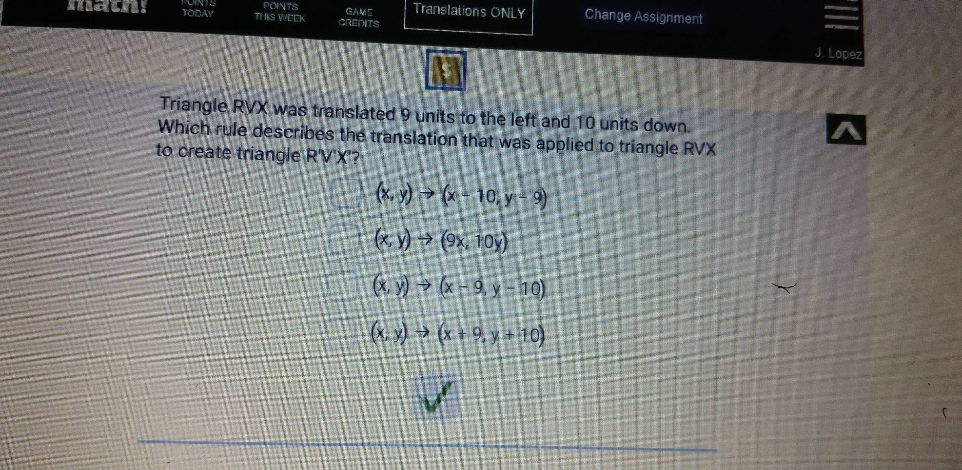 POINTS GAME Translations ONLY Change Assignment
！ TODAY THIS WEEK CREDITS
J. Lopez
Triangle RVX was translated 9 units to the left and 10 units down.
Which rule describes the translation that was applied to triangle RVX
to create triangle R'V') C'?
(x,y)to (x-10,y-9)
(x,y)to (9x,10y)
(x,y)to (x-9,y-10)
(x,y)to (x+9,y+10)