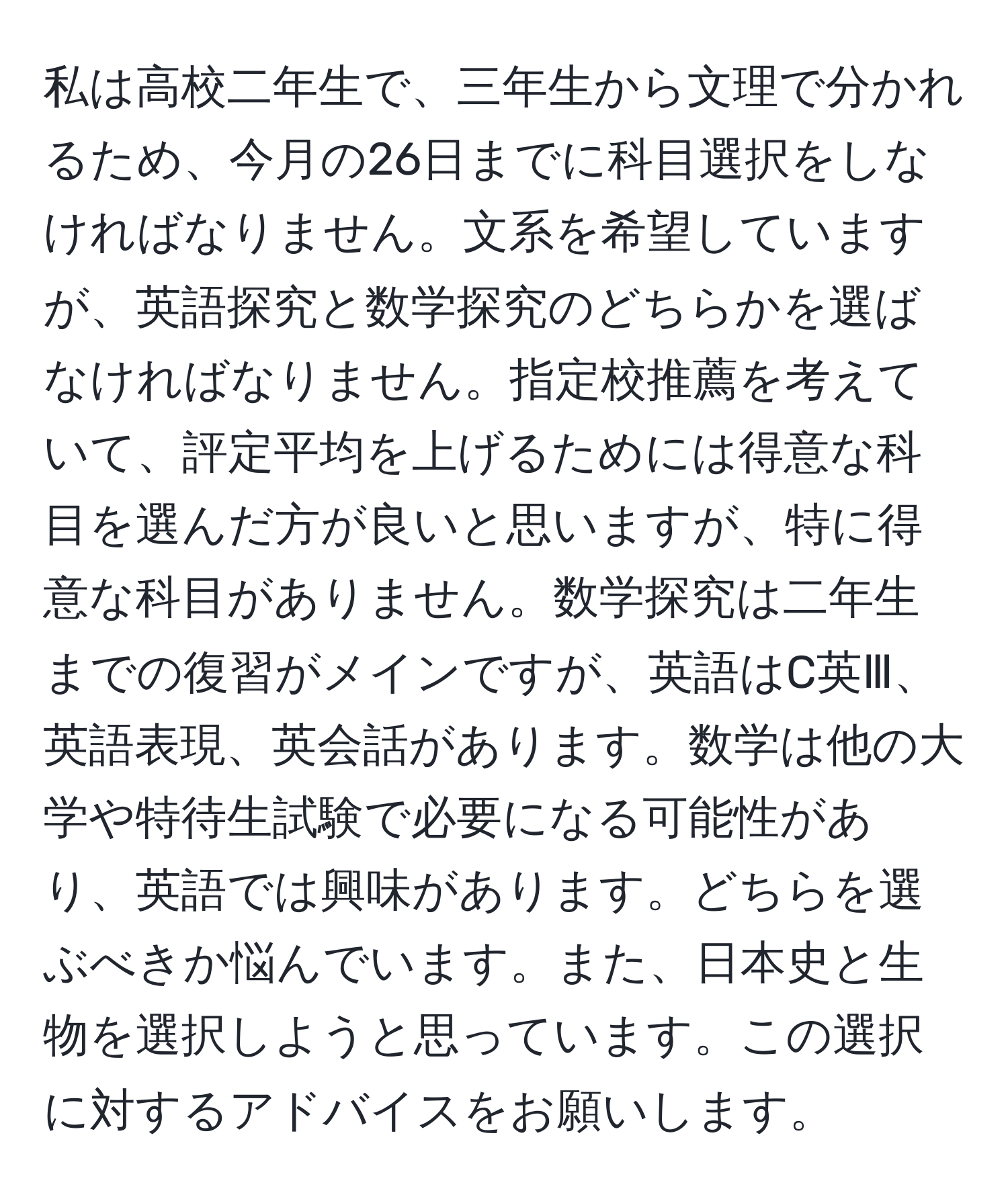 私は高校二年生で、三年生から文理で分かれるため、今月の26日までに科目選択をしなければなりません。文系を希望していますが、英語探究と数学探究のどちらかを選ばなければなりません。指定校推薦を考えていて、評定平均を上げるためには得意な科目を選んだ方が良いと思いますが、特に得意な科目がありません。数学探究は二年生までの復習がメインですが、英語はC英Ⅲ、英語表現、英会話があります。数学は他の大学や特待生試験で必要になる可能性があり、英語では興味があります。どちらを選ぶべきか悩んでいます。また、日本史と生物を選択しようと思っています。この選択に対するアドバイスをお願いします。