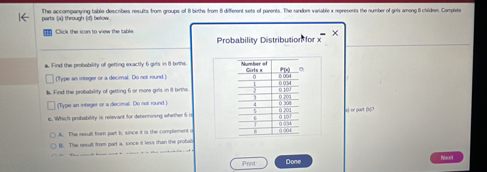 The accompanying table describes results from groups of 8 births from 8 different sets of parents. The random variable x represents the number of girls among 8 children. Complete
parts (a) through (d) below.
Click the icon to view the table.
×
Probability Distribution for x
a. Find the probability of getting exactly 6 girls in 8 births 
(Type an integer or a decimal. Do not round.) 
b. Find the probability of getting 6 or more girls in 8 births.
(Type an integer or a decimal. Do not round.) 
c. Which probability is relevant for determining whether 6 isa) or part (b)?
A. The result from part b, since it is the complement o
B. The result from part a. since it less than the probab
Print Done Next