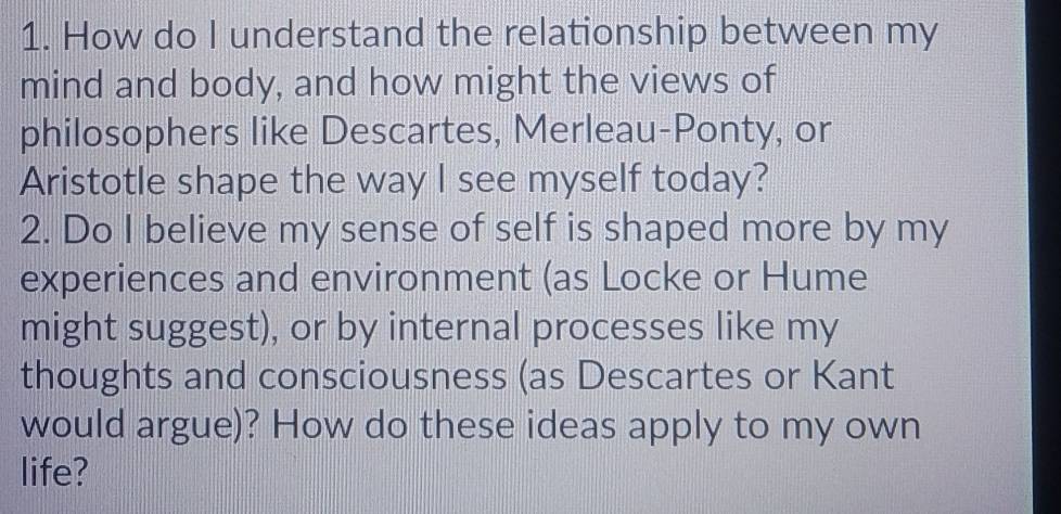 How do I understand the relationship between my 
mind and body, and how might the views of 
philosophers like Descartes, Merleau-Ponty, or 
Aristotle shape the way I see myself today? 
2. Do I believe my sense of self is shaped more by my 
experiences and environment (as Locke or Hume 
might suggest), or by internal processes like my 
thoughts and consciousness (as Descartes or Kant 
would argue)? How do these ideas apply to my own 
life?