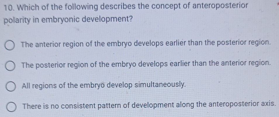 Which of the following describes the concept of anteroposterior
polarity in embryonic development?
The anterior region of the embryo develops earlier than the posterior region.
The posterior region of the embryo develops earlier than the anterior region.
All regions of the embryo develop simultaneously.
There is no consistent pattern of development along the anteroposterior axis.