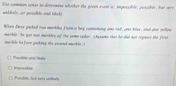 Use common sense to determine whether the given event is: impossible; possible, but very
unlikely, or possible and likely.
When Dave picked two marbles from a bag containing one red, one blue, and one yellow
marble , he got two marbles of the same color. (Assume that he did not replace the first
marble before picking the second marble. )
Possible and likely
Impossible
Possible, but very unlikely