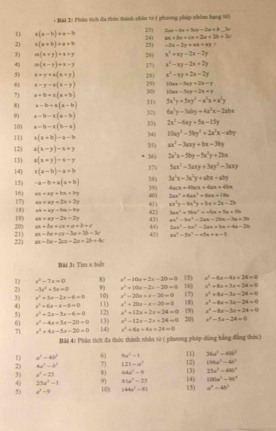 Phân tích đa thức thành nhân tứ ( phương pháp nhóm hạng tử)
1) x(a-b)+a-b 23) 2ax-bx+3cx-2a+b. 3c
24) ax+bx+cx+2a+2b+2c
2) x(a+b)+a+b 25) -2x-2y+ax+ay
3) m(x+y)+x+y 26) x^2+xy-2x-2y
4) m(x-y)+x-y 27) x^2-xy-2x+2y
5) x+y+a(x+y) 28) x^2-xy+2x-2y
6 x-y-a(x-y) 29) 10ax-5ay+2x-y
7) a+b+x(a+b) 30) 10ax-5ay-2x+y
8) a-b+x(a-b) 31) 5x^2y+5xy^2-a^2x+a^2y
9) a-b-x(a-b) 32) 6a^2y-3aby+4a^2x-2abx
10) a-b-x(b-a) 33) 2x^2-6xy+5x-15y
11) x(a+b)-a-b 34) 10ay^2-5by^2+2a^2x-aby
12) a(x-y)-x+y 35) ax^2-3axy+bx-3by
13) a(x+y)-x-y 36) 2a^2x-5by-5a^2y+2bx
14) x(a-b)-a+b 37) 5ax^2-3axy+3ay^2-3axy
15) -a-b+a(a+b) 38) 3a^2x-3a^2y+abx-aby
39) 4acx+4bcx+4ax+4bx
16) ax+ay+bx+by 40) 2ax^3+6ax^2+6ax+18a
17) ax+ay+2x+2y ax^2y-bx^2y+bx+2a-2b
43)
18) ax+ay-bx-by 42) 3ax^2+3bx^3++bx+5a+5b
19) ax+ay-2x-2y 43) ax^2-bx^2-2ax-2bx-3a+3b
20) ax+bx+cx+a+b+c 44) 2ax^2-bx^2-2ax+bx+4a-2b
21) ax-bx+cx-3a+3b-3c 45) ax^3-5x^2-+5x+a-5
22) ax-bx-2cx-2a+2b+4c
Bài 3: Tim x biết
1) x^2-7x=0 8) x^2-10x+2x-20=0 15) x^2-6x-4x+24=0
2) -3x^2+5x=0 9) x^2+10x-2x-20=0 16) x^2+8x+3x+24=0
3) x^2+3x-2x-6=0 10) x^2-20x+x-20=0 17) x^2+8x-3x-24=0
4) x^2+6x-x-6=0 11) x^2+20x-x-20=0 18) x^2-8x+3x-24=0
5) x^2+2x-3x-6=0 12) x^2+12x+2x+24=0 19) x^2-8x-3x+24=0
6) x^2-4x+5x-20=0 13) x^2-12x-2x+24=0 20) x^2-5x-24=0
7) x^2+4x-5x-20=0 14) x^2+6x+4x+24=0
Bài 4: Phân tích đa thức thành nhân tử ( phương pháp dủng hằng đẳng thức)
1) a^2-4b^2 6) 9a^2-1 11) 36a^2-49b^2
2) 4a^2-b^2 7) 121-a^2 12) 196a^3-4b^2
3) a^2-25 8) 64a^2-9 13) 25a^2-49b^4
4) 25a^3-1 9) 81a^2-25 14) 100a^2-9b^4
5) a^2-9 10) 144a^2-81 15) a^4-4b^2