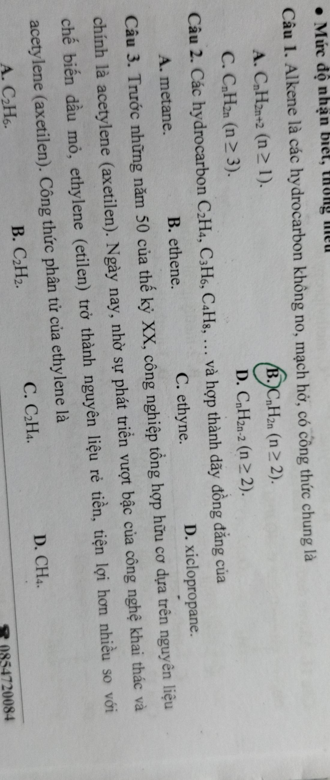Mức độ nhận biết, thông miều
Câu 1. Alkene là các hydrocarbon không no, mạch hở, có công thức chung là
A. C_nH_2n+2(n≥ 1). B. C_nH_2n(n≥ 2).
D. C_nH_2n-2(n≥ 2).
C. C_nH_2n(n≥ 3). 
Câu 2. Các hydrocarbon C_2H_4, C_3H_6, C_4H_8,... và hợp thành dãy đồng đẳng của
C. ethyne. D. xiclopropane.
A. metane. B. ethene.
Câu 3. Trước những năm 50 của thế kỷ XX, công nghiệp tổng hợp hữu cơ dựa trên nguyên liệu
chính là acetylene (axetilen). Ngày nay, nhờ sự phát triển vượt bậc của công nghệ khai thác và
chế biến đầu mỏ, ethylene (etilen) trở thành nguyên liệu rẻ tiền, tiện lợi hơn nhiều so với
acetylene (axetilen). Công thức phân tử của ethylene là
B. C_2H_2. C_2H_4. D. CH_4. 
C.
A. C_2H_6. 0854720084