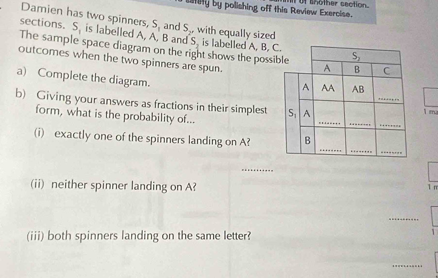 mi of another section. 
satety by polishing off this Review Exercise. 
Damien has two spinners, S_1 and S_2 , with equally sized 
sections. S_1 is labelled A, A, B and S_2 is labelled A, B, C. 
The sample space diagram on the right shows the possible B C
S_2
outcomes when the two spinners are spun. 
A 
a) Complete the diagram. 
A AA AB
b) Giving your answers as fractions in their simplest S A _1 ma 
form, what is the probability of... 
_ 
_ 
_ 
__ 
_ 
(i) exactly one of the spinners landing on A? B 
_ 
(ii) neither spinner landing on A?
1 n 
_ 
(iii) both spinners landing on the same letter? 
_