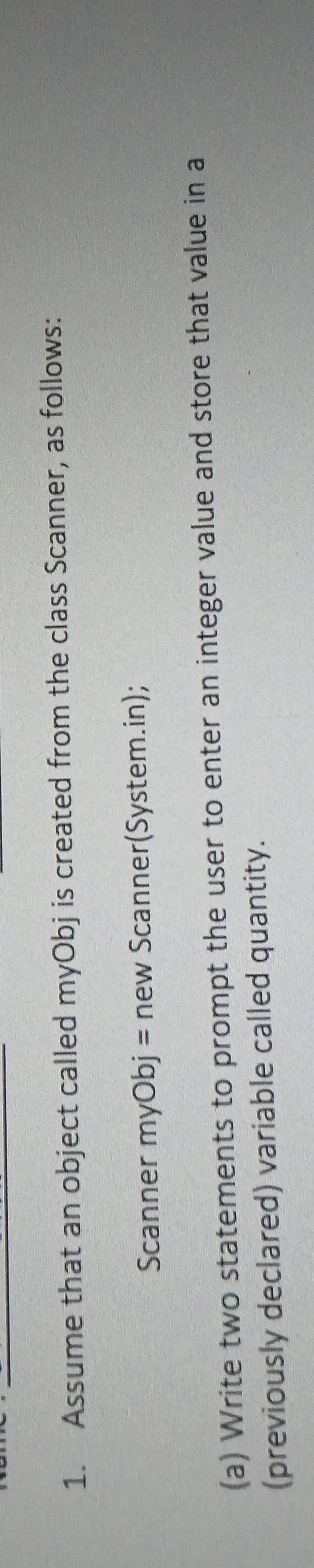 Assume that an object called myObj is created from the class Scanner, as follows: 
Scanner myObj = new Scanner(System.in); 
(a) Write two statements to prompt the user to enter an integer value and store that value in a 
(previously declared) variable called quantity.