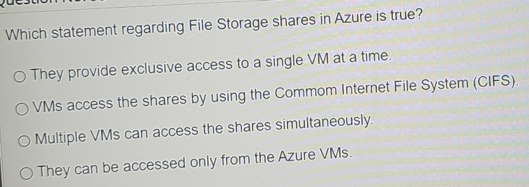 Which statement regarding File Storage shares in Azure is true?
They provide exclusive access to a single VM at a time.
VMs access the shares by using the Commom Internet File System (CIFS).
Multiple VMs can access the shares simultaneously.
They can be accessed only from the Azure VMs.