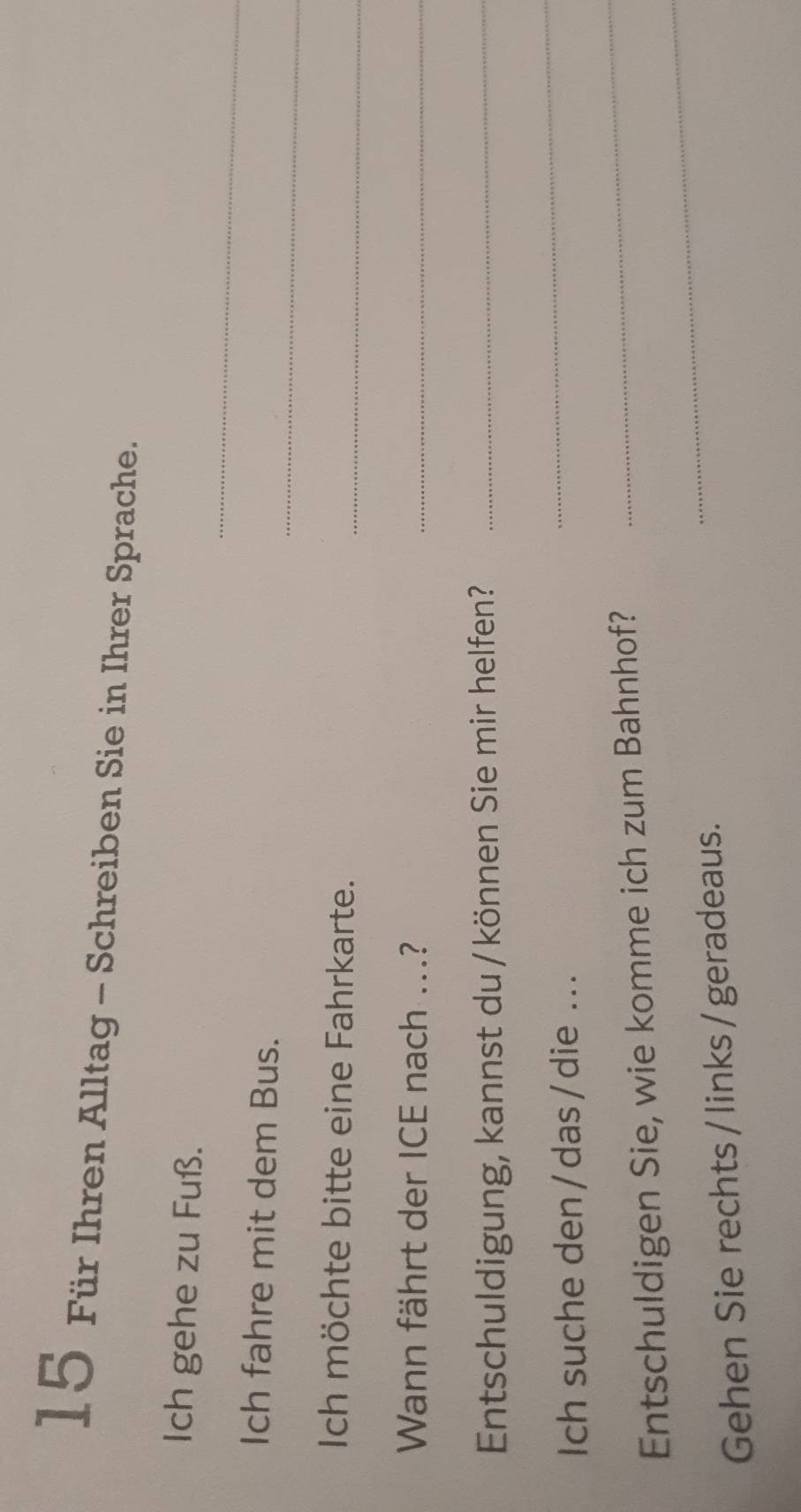 Für Ihren Alltag - Schreiben Sie in Ihrer Sprache. 
_ 
Ich gehe zu Fuß. 
_ 
Ich fahre mit dem Bus. 
Ich möchte bitte eine Fahrkarte._ 
Wann fährt der ICE nach ...?_ 
Entschuldigung, kannst du / können Sie mir helfen?_ 
Ich suche den/das/die ... 
_ 
_ 
Entschuldigen Sie, wie komme ich zum Bahnhof? 
_ 
Gehen Sie rechts / links/ geradeaus.