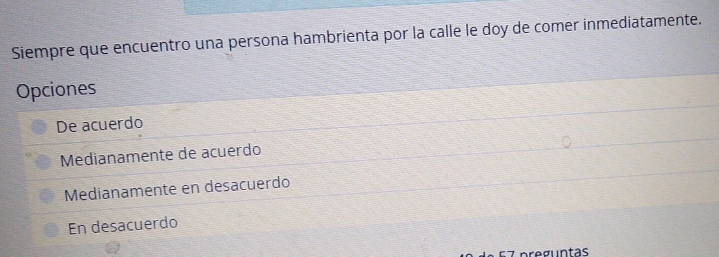 Siempre que encuentro una persona hambrienta por la calle le doy de comer inmediatamente.
Opciones
De acuerdo
Medianamente de acuerdo
Medianamente en desacuerdo
En desacuerdo
preguntas