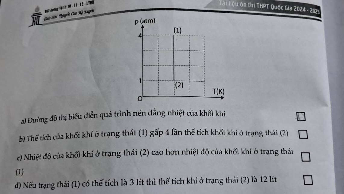 Bối dường Vật li 10 - 11 -12 - LTDH 
Tài liệu ôn thi THPT Quốc Gia 2024 - 2025 
HIL Giảo ciên: Nguyễn Cao Kỳ Duyễn 
a) Đường đồ thị biểu diễn quá trình nén đẳng nhiệt của khối khí 
b Thể tích của khối khí ở trạng thái (1) gấp 4 lần thể tích khối khí ở trạng thái (2) 
c) Nhiệt độ của khối khí ở trạng thái (2) cao hơn nhiệt độ của khối khí ở trạng thái 
(1) 
d) Nếu trạng thái (1) có thể tích là 3 lít thì thể tích khí ở trạng thái (2) là 12 lít