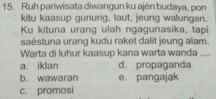 Ruh pariwisata diwangun ku ajén budaya, pon
kitu kaasup gunung, laut, jeung walungan.
Ku kituna urang ulah ngagunasika, tapi
saéstuna urang kudu raket dalit jeung alam.
Warta di luhur kaasup kana warta wanda ....
a. iklan d. propaganda
b. wawaran e. pangajak
c. promosi