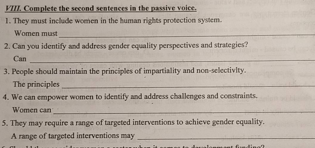 Complete the second sentences in the passive voice. 
1. They must include women in the human rights protection system. 
Women must_ 
2. Can you identify and address gender equality perspectives and strategies? 
Can_ 
3. People should maintain the principles of impartiality and non-selectivlty. 
The principles_ 
4. We can empower women to identify and address challenges and constraints. 
Women can_ 
5. They may require a range of targeted interventions to achieve gender equality. 
A range of targeted interventions may_