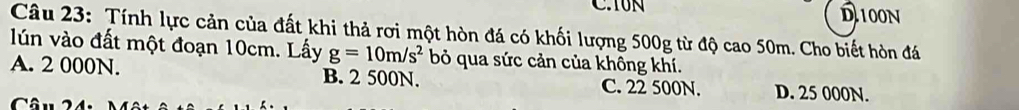 Y0N D100N
Câu 23: Tính lực cản của đất khi thả rơi một hòn đá có khối lượng 500g từ độ cao 50m. Cho biết hòn đá
lún vào đất một đoạn 10cm. Lấy g=10m/s^2 bỏ qua sức cản của không khí.
A. 2 000N. B. 2 500N. C. 22 500N. D. 25 000N.