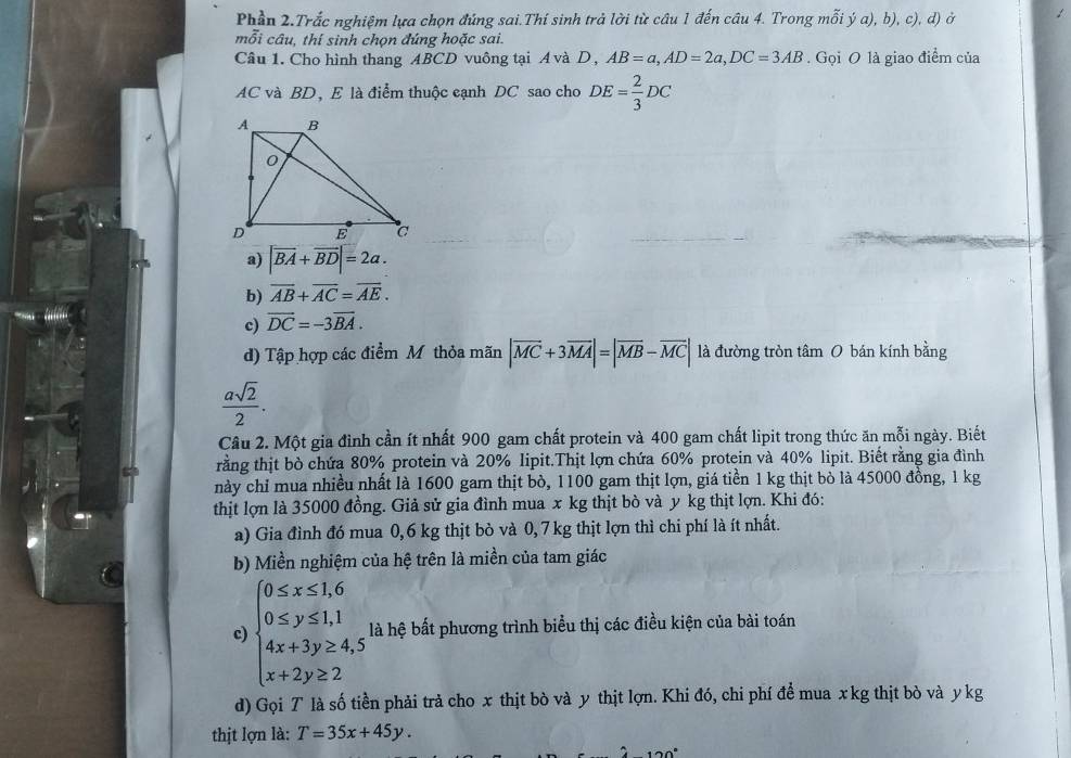 Phần 2.Trắc nghiệm lựa chọn đúng sai.Thí sinh trả lời từ câu 1 đến câu 4. Trong mỗi ý a), b), c), d) ở
mỗi câu, thí sinh chọn đúng hoặc sai.
Câu 1. Cho hình thang ABCD vuông tại A và D , AB=a,AD=2a,DC=3AB Gọi O là giao điểm của
AC và BD, E là điểm thuộc eạnh DC sao cho DE= 2/3 DC
a) |vector BA+vector BD|=2a.
b) overline AB+overline AC=overline AE.
c) vector DC=-3vector BA.
d) Tập hợp các điểm Mỹ thỏa mãn |overline MC+3overline MA|=|overline MB-overline MC| là đường tròn tâm 0 bán kính bằng
 asqrt(2)/2 .
Câu 2. Một gia đình cần ít nhất 900 gam chất protein và 400 gam chất lipit trong thức ăn mỗi ngày. Biết
rằng thịt bò chứa 80% protein và 20% lipit.Thịt lợn chứa 60% protein và 40% lipit. Biết rằng gia đình
này chỉ mua nhiều nhất là 1600 gam thịt bò, 1100 gam thịt lợn, giá tiền 1 kg thịt bò là 45000 đồng, 1 kg
thịt lợn là 35000 đồng. Giả sử gia đình mua x kg thịt bò và y kg thịt lợn. Khi đó:
a) Gia đình đó mua 0,6 kg thịt bò và 0, 7 kg thịt lợn thì chi phí là ít nhất.
b) Miền nghiệm của hệ trên là miền của tam giác
c) beginarrayl 0≤ x≤ 1,6 0≤ y≤ 1,1 4x+3y≥ 4,5 x+2y≥ 2endarray. là hệ bất phương trình biểu thị các điều kiện của bài toán
d) Gọi T là số tiền phải trả cho x thịt bò và y thịt lợn. Khi đó, chi phí để mua xkg thịt bò và y kg
thịt lợn là: T=35x+45y.