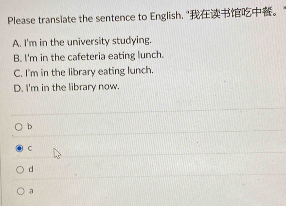 Please translate the sentence to English. “。”
A. I'm in the university studying.
B. I'm in the cafeteria eating lunch.
C. I'm in the library eating lunch.
D. I'm in the library now.
b
C
d
a