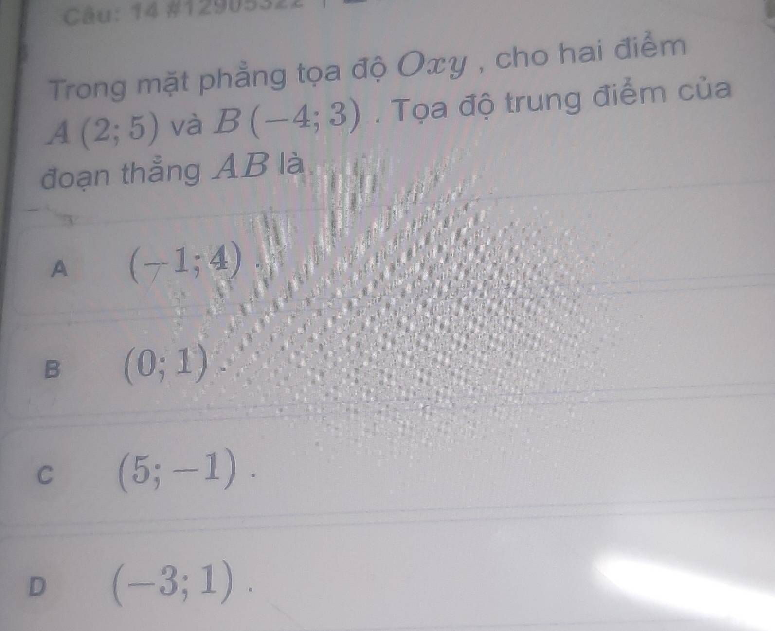 14 #1290:
Trong mặt phẳng tọa độ Oxy , cho hai điểm
A(2;5) và B(-4;3). Tọa độ trung điểm của
đoạn thẳng AB là
A
(-1;4)
B
(0;1).
C
(5;-1).
D
(-3;1).