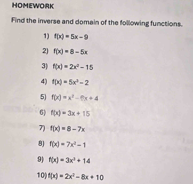 HOMEWORK 
Find the inverse and domain of the following functions. 
1) f(x)=5x-9
2) f(x)=8-5x
3) f(x)=2x^2-15
4) f(x)=5x^3-2
5) f(x)=x^2-6x+4
6) f(x)=3x+15
7) f(x)=8-7x
8) f(x)=7x^2-1
9) f(x)=3x^3+14
10) f(x)=2x^2-8x+10