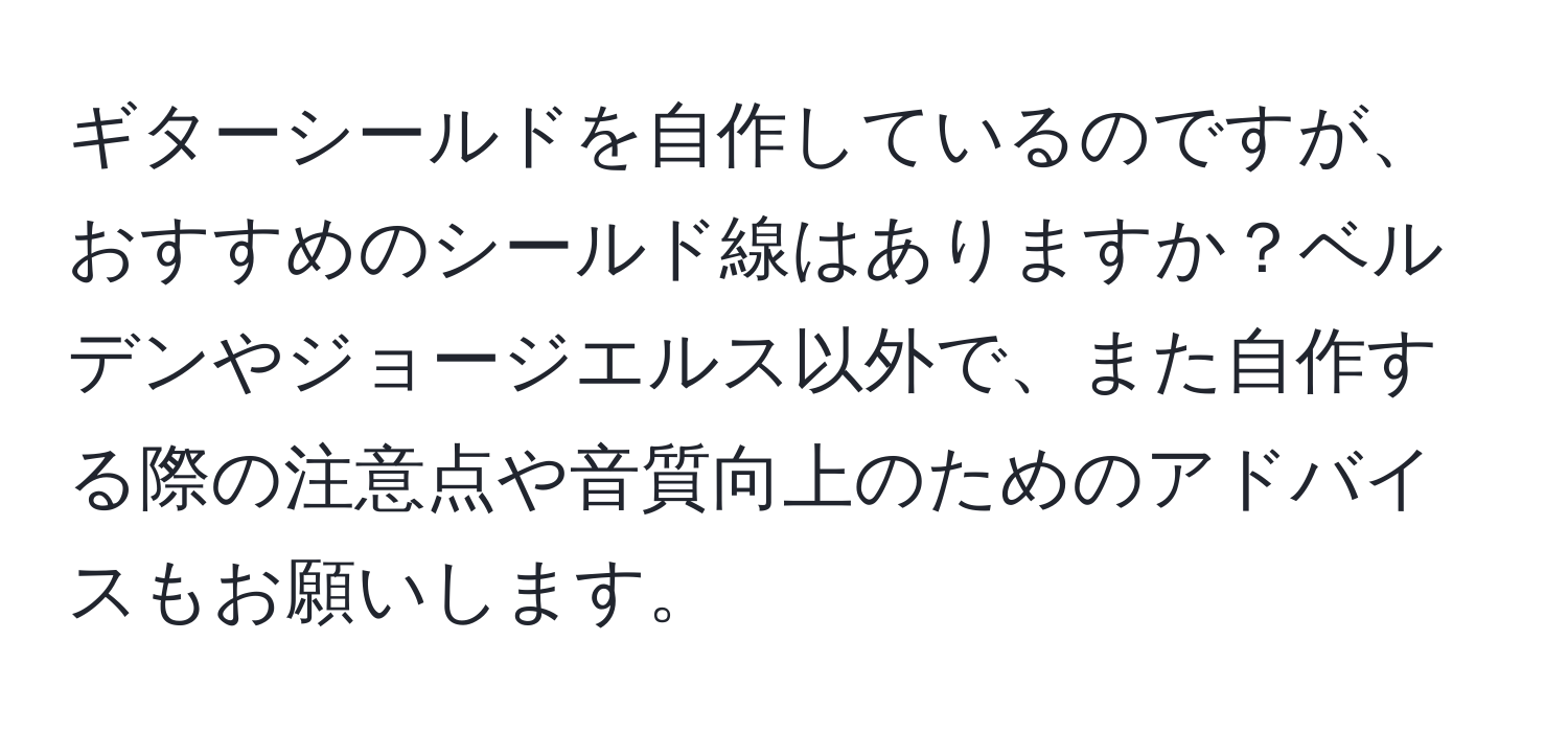 ギターシールドを自作しているのですが、おすすめのシールド線はありますか？ベルデンやジョージエルス以外で、また自作する際の注意点や音質向上のためのアドバイスもお願いします。