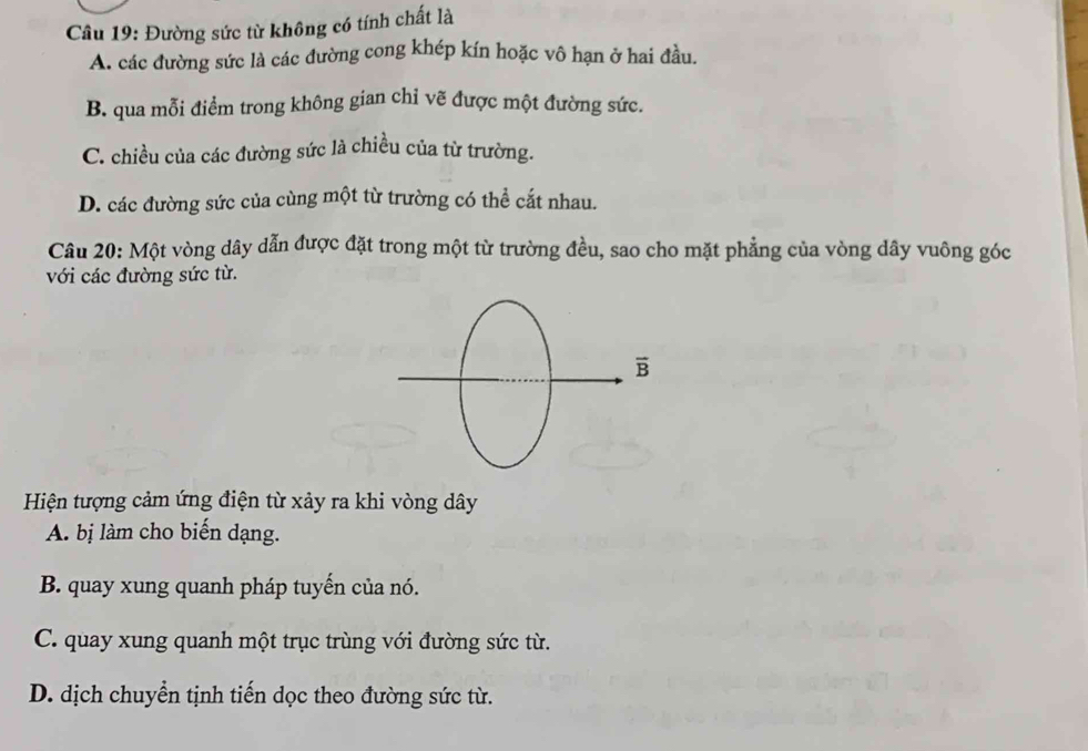 Đường sức từ không có tính chất là
A. các đường sức là các đường cong khép kín hoặc vô hạn ở hai đầu.
B. qua mỗi điểm trong không gian chỉ vẽ được một đường sức.
C. chiều của các đường sức là chiều của từ trường.
D. các đường sức của cùng một từ trường có thể cắt nhau.
Câu 20: Một vòng dây dẫn được đặt trong một từ trường đều, sao cho mặt phẳng của vòng dây vuông góc
với các đường sức từ.
Hiện tượng cảm ứng điện từ xảy ra khi vòng dây
A. bị làm cho biến dạng.
B. quay xung quanh pháp tuyến của nó.
C. quay xung quanh một trục trùng với đường sức từ.
D. dịch chuyển tịnh tiến dọc theo đường sức từ.