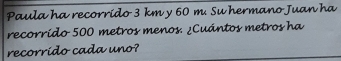 Paula ha recorrido 3 km y 60 m. Su hermano Juan ha 
recorrido 500 metros menos. ¿Cuántos metros ha 
recorrido cada uno