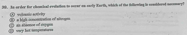 In order for chemical evolution to occur on early Earth, which of the following is considered necessary?
A volcanic activity
⑧ a high concentration of nitrogen
an absence of oxygen
D very hot temperatures