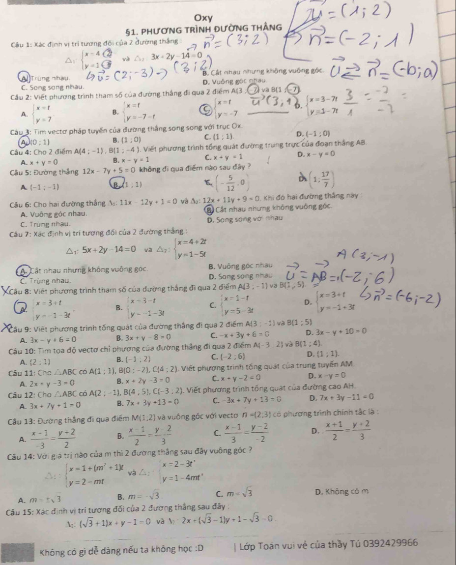 Oxy
§1. PHƯƠNG TRÌNH ĐƯỜNG THÂNG
Câu 1: Xác định vị trí tương đôi của 2 đường thắng :
8 và 3x+2y-14=0
Trùng nhau. B. Cật nhau nhưng không vuống gộc.
C. Song song nhau. D. Vuông góc nhau.
Cầu 2: Viết phương trình tham số của đường thắng đi qua 2 điểm A(3
A. beginarrayl x=t y=7endarray. beginarrayl x=t y=-7-tendarray. C beginarrayl x=t y=-7endarray.
B.
beginarrayl x=3-7t y=1-7tendarray.
Câu 3: Tim vectơ pháp tuyến của đường thắng song song với trục Ox.
A (0;1)
B. (1;0)
C. (1;1)
D. (-1;0)
Câu 4: Cho 2 điểm A(4;-1) ,B(1;-4) 1. Viết phương trình tổng quát đường trung trực của đoạn thắng AB.
C. x+y=1
D. x-y=0
A. x+y=0
B. x-y=1
Câu 5: Đường thắng 12x-7y+5=0 không đi qua điểm nào sau đây ?
A (-1;-1)
B (1;1)
(- 5/12 ,0)
(1; 17/7 )
Câu 6: Cho hai đường thắng A;: 11x-12y+1=0 và △ _2:12x+11y+9=0 Khi đó hai đường thắng này :
A. Vuông góc nhau. Bộ Cất nhau nhưng không vuông góc.
C. Trùng nhau. D. Song song với nhau
Câu 7: Xác định vị trí tương đối của 2 đường thẳng :
△1: 5x+2y-14=0 va △ _2:beginarrayl x=4+2t y=1-5tendarray.
A. Cất nhau nhưng không vuống góc. B. Vuông góc nhau
C. Trùng nhau. D. Song song nhaw
* 8: Viết phương trình tham số của đường thắng đi qua 2 điểm A(3;-1) B(1,5).
x=3+t
B. beginarrayl x=3-t y=-1-3tendarray. C. beginarrayl x=1-t y=5-3tendarray. D. beginarrayl x=3+t y=-1+3tendarray.
y=-1-3t
Câu 9: Viết phương trình tống quát của đường thắng đi qua 2 điểm A(3;-1) và B(1;5)
A. 3x-y+6=0 B. 3x+y-8=0 C. -x+3y+6=0 D. 3x-y+10=0
Câu 10: Tìm tọa độ vectơ chỉ phương của đường thắng đi qua 2 điểm A -3,2 và B(1;4).
D. (1;1).
A. (2;1)
B. (-1;2)
C. (-2;6)
Câu 11: Cho △ ABC có A(1;1), B (0;-2),C(4;2). Viết phương trình tổng quát của trung tuyến AM.
A. 2x+y-3=0 B. x+2y-3=0 C. x+y-2=0 D. x-y=0
Câu 12: Cho △ ABC có A(2;-1) B(4;5),C(-3;2). Viết phương trình tổng quát của đưỡng cao AH.
A. 3x+7y+1=0 B. 7x+3y+13=0 C. -3x+7y+13=0 D. 7x+3y-11=0
Câu 13: Đường thắng đi qua điểm M(1;2) và vuông góc với vecto n=(2;3) có phương trình chính tắc là :
A.  (x-1)/-3 = (y+2)/2  B.  (x-1)/2 = (y-2)/3  C.  (x-1)/3 = (y-2)/-2  D.  (x+1)/2 = (y+2)/3 
Câu 14: Với giá trị nào của m thì 2 đường thắng sau đây vuông góc ?
beginarrayl x=1+(m^2+1)t y=2-mtendarray. và △ _2:beginarrayl x=2-3t' y=1-4mt'endarray.
C.
A. m=± sqrt(3) B. m=-sqrt(3) m=sqrt(3) D. Không có m
Câu 15: Xác định vị trí tương đối của 2 đường thẳng sau đây :
A:: (sqrt(3)+1)x+y-1=0 và y_2-2x+(sqrt(3)-1)y+1-sqrt(3)=0
Không có gì dễ dàng nếu ta không học :D | Lớp Toán vui vẻ của thầy Tú 0392429966