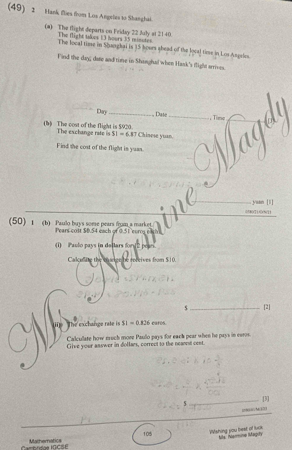 (49) 2 Hank flies from Los Angeles to Shanghai. 
(a) The flight departs on Friday 22 July at 21 40. 
The flight takes 13 hours 35 minutes. 
The local time in Shanghai is 15 hours ahead of the local time in Los Angeles. 
Find the day, date and time in Shanghaf when Hank's flight arrives.
Day _, Date _, Time 
(b) The cost of the flight is $920. 
The exchange rate is $1=6.87 Chinese yuan. 
Find the cost of the flight in yuan. 
yuan [1] 
0580/21/O/N/21 
(50) 1 (b) Paulo buys some pears from a market. 
Pears cost $0.54 each or 0.51 euros each 
(i) Paulo pays in dollars for 12 pears. 
Calculate the change he receives from $10. 
s_ [2] 
(ii) The exchange rate is $1=0.826 euros. 
Calculate how much more Paulo pays for each pear when he pays in euros. 
Give your answer in dollars, correct to the nearest cent. 
_[3] 
$ 
0580/41/M/J/23 
105 
Wishing you best of luck 
Ms Nermine Magdy 
Mathematics 
Cambridge IGCSE