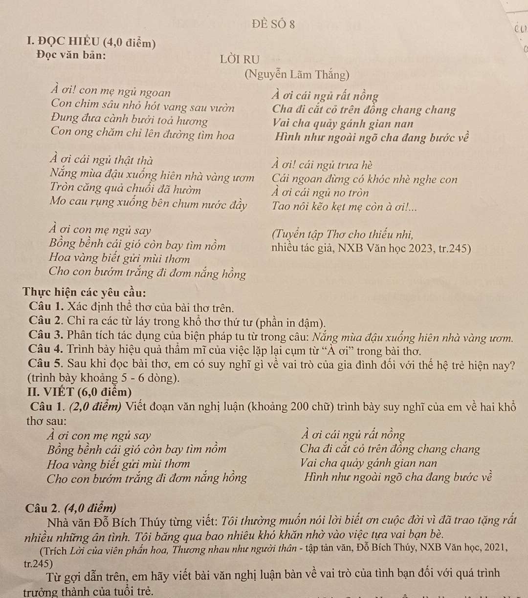 Đè Số 8
in
I. ĐQC HIÉU (4,0 điểm)
C 
Đọc văn bản: lờI RU
(Nguyễn Lãm Thắng)
À ơi! con mẹ ngủ ngoan À ơi cái ngủ rất nồng
Con chim sâu nhỏ hót vang sau vườn  Cha đi cắt cỏ trên đồng chang chang
Đung đưa cành bưởi toả hương Vai cha quảy gánh gian nan
Con ong chăm chi lên đường tìm hoa Hình như ngoài ngõ cha đang bước về
À ơi cái ngủ thật thà À ơi! cái ngủ trưa hè
Nắng mùa đậu xuống hiên nhà vàng ươm Cải ngoan đừng có khóc nhè nghe con
Tròn căng quả chuối đã hườm Ả ơi cái ngủ no tròn
Mo cau rụng xuống bên chum nước đầy Tao nôi kẽo kẹt mẹ còn à ơi!...
À ơi con mẹ ngủ say Tuyển tập Thơ cho thiếu nhi,
Bồng bềnh cái gió còn bay tìm nồm nhiều tác giả, NXB Văn học 2023, tr.245)
Hoa vàng biết gửi mùi thơm
Cho con bướm trắng đi đơm nắng hồng
Thực hiện các yêu cầu:
Câu 1. Xác định thể thơ của bài thơ trên.
Câu 2. Chỉ ra các từ láy trong khổ thơ thứ tư (phần in đậm).
Câu 3. Phân tích tác dụng của biện pháp tu từ trong câu: Nắng mùa đậu xuống hiên nhà vàng ươm.
Câu 4. Trình bày hiệu quả thầm mĩ của việc lặp lại cụm từ “À ơi” trong bài thơ.
Câu 5. Sau khi đọc bài thơ, em có suy nghĩ gì về vai trò của gia đình đối với thế hệ trẻ hiện nay?
(trình bày khoảng 5 - 6 dòng).
II. VIÉT (6,0 điểm)
Câu 1. (2,0 điểm) Viết đoạn văn nghị luận (khoảng 200 chữ) trình bày suy nghĩ của em về hai khổ
thơ sau:
À ơi con mẹ ngủ say À ơi cái ngủ rất nồng
Bồng bềnh cái gió còn bay tìm nồm  Cha đi cắt cỏ trên đồng chang chang
Hoa vàng biết gửi mùi thơm  Vai cha quảy gánh gian nan
Cho con bướm trắng đi đơm nắng hồng  Hình như ngoài ngõ cha đang bước về
Câu 2. (4,0 điểm)
Nhà văn Đỗ Bích Thúy từng viết: Tôi thường muốn nói lời biết ơn cuộc đời vì đã trao tặng rất
nhiều những ân tình. Tội băng qua bao nhiêu khó khăn nhờ vào việc tựa vai bạn bè.
(Trích Lời của viên phần hoa, Thương nhau như người thân - tập tản văn, Đỗ Bích Thúy, NXB Văn học, 2021,
tr.245)
Từ gợi dẫn trên, em hãy viết bài văn nghị luận bàn về vai trò của tình bạn đối với quá trình
trưởng thành của tuổi trẻ.