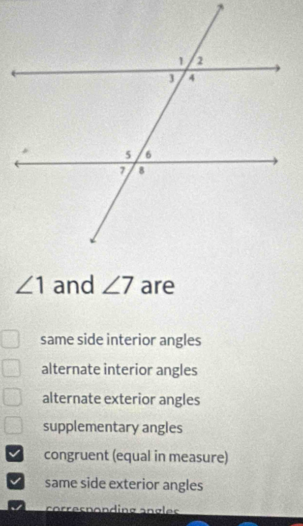 ∠ 1 and ∠ 7 are
same side interior angles
alternate interior angles
alternate exterior angles
supplementary angles
congruent (equal in measure)
same side exterior angles
corresnonding angles