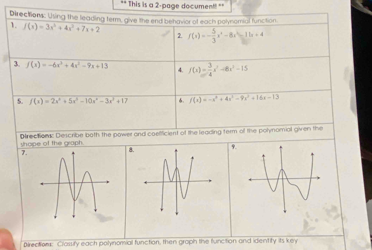 This is a 2-page document! ** 
Directions: Using the leading term, give the end behavior of each polynomial function. 
1. f(x)=3x^3+4x^2+7x+2 2. f(x)=- 5/3 x^4-8x^3-11x+4
3. f(x)=-6x^3+4x^2-9x+13 f(x)= 3/4 x^2-8x^2-15
4. 
5. f(x)=2x^6+5x^5-10x^4-3x^2+17 6. f(x)=-x^6+4x^3-9x^2+16x-13
Directions: Describe both the power and coefficient of the leading term of the polynomial given the 
shape of the graph. 
9. 
7. 
Directions: Classify each polynomial function, then graph the function and identify its key