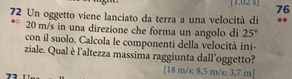 [1.02 s ] 76
72 Un oggetto viene lanciato da terra a una velocità di ..
20 m/s in una direzione che forma un angolo di 25°
con il suolo. Calcola le componenti della velocità ini-
ziale. Qual è l'altezza massima raggiunta dall'oggetto?
[ 18 m/s; 8,5 m/s; 3,7 m]