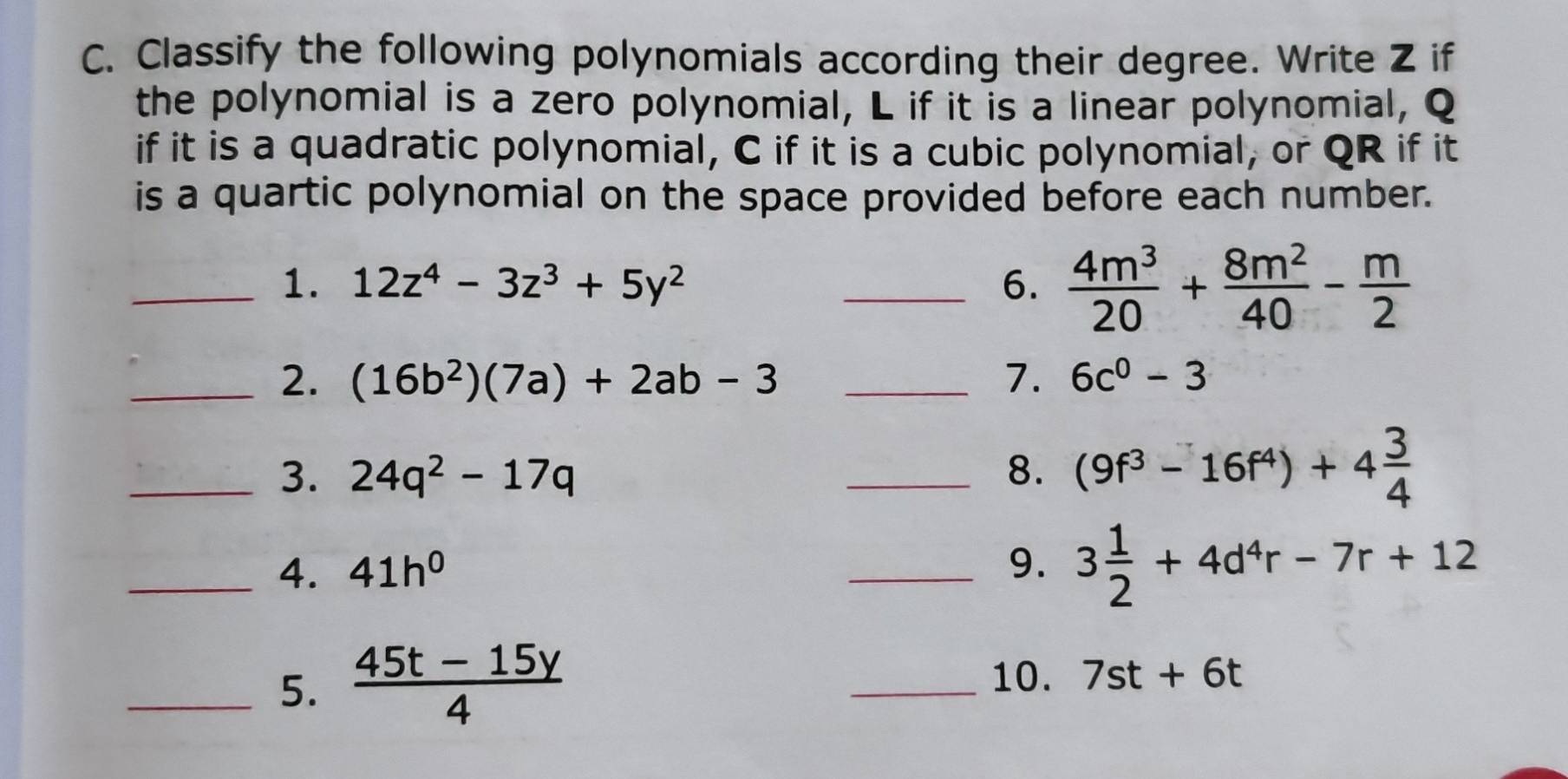 Classify the following polynomials according their degree. Write Z if 
the polynomial is a zero polynomial, L if it is a linear polynomial, Q
if it is a quadratic polynomial, C if it is a cubic polynomial, or QR if it 
is a quartic polynomial on the space provided before each number. 
_1. 12z^4-3z^3+5y^2 _6.  4m^3/20 + 8m^2/40 - m/2 
_2. (16b^2)(7a)+2ab-3 _7. 6c^0-3
_3. 24q^2-17q _8. (9f^3-16f^4)+4 3/4 
_4. 41h^0
_9. 3 1/2 +4d^4r-7r+12
_5.  (45t-15y)/4 
_10. 7st+6t