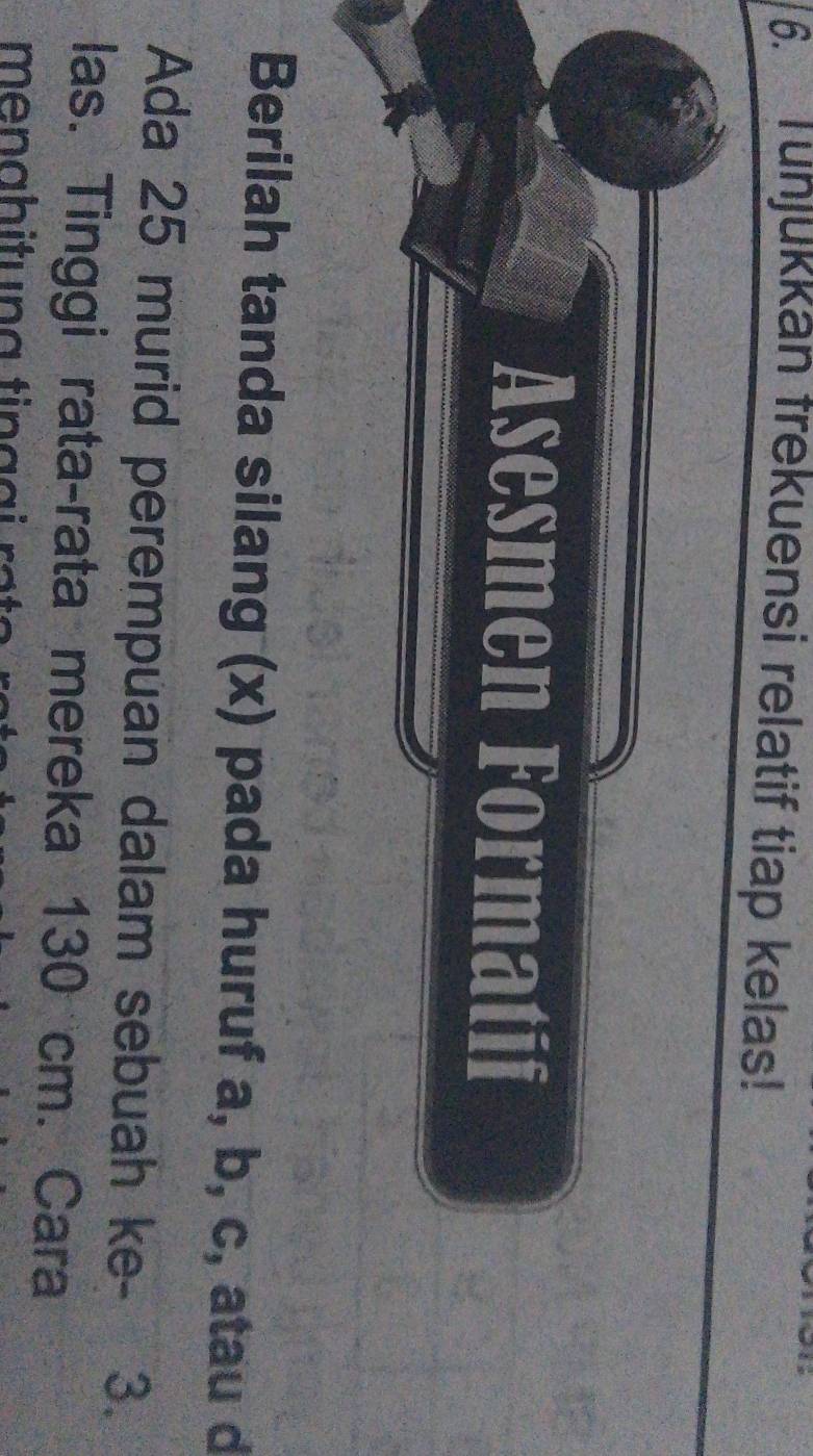 Tunjukkan frekuensi relatif tiap kelas! 
Asesmen Formatif 
Berilah tanda silang (x) pada huruf a, b, c, atau d
Ada 25 murid perempuan dalam sebuah ke - 3. 
las. Tinggi rata-rata mereka 130 cm. Cara