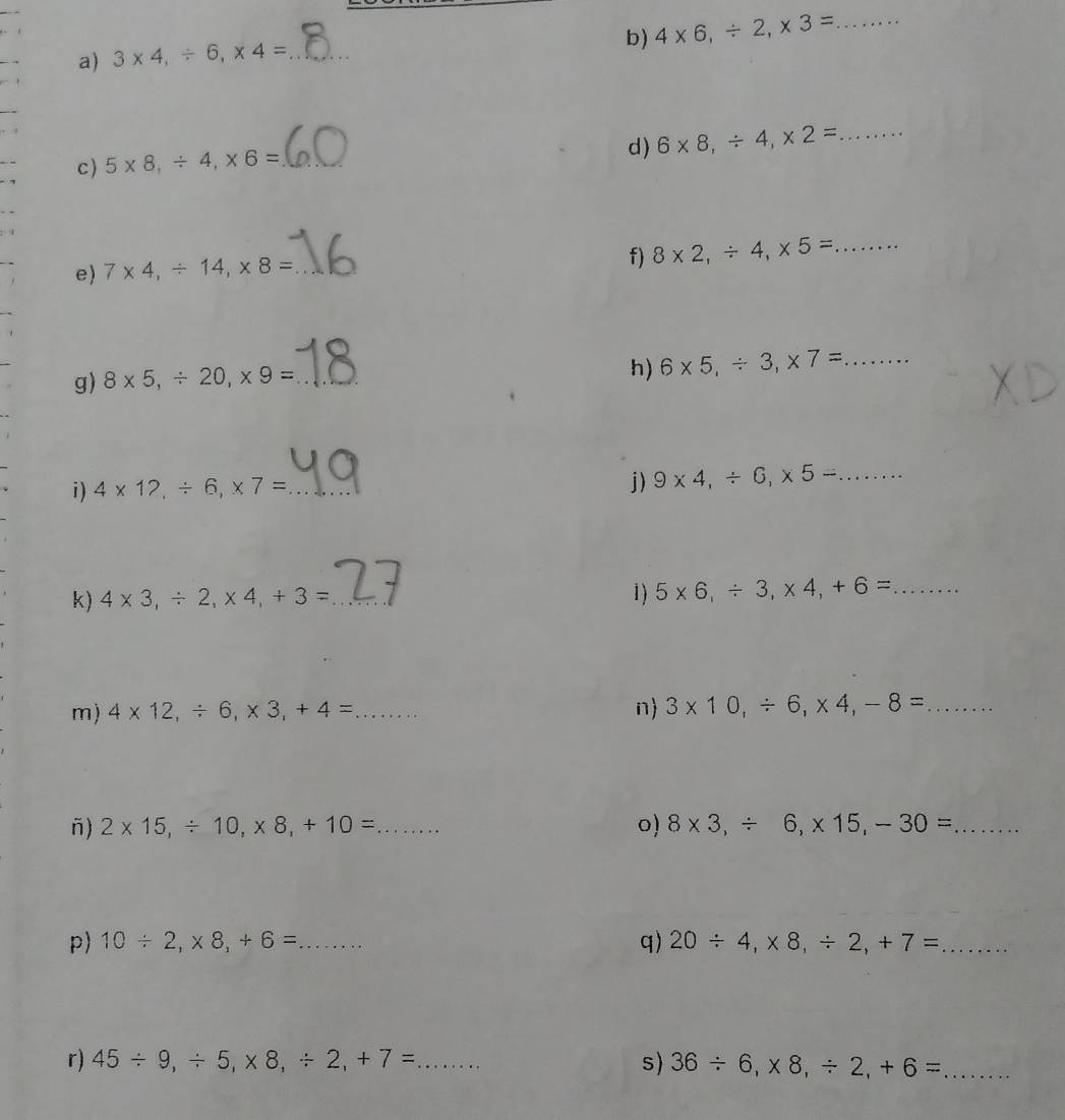 4* 6, / 2, * 3= _ 
a) 3* 4, / 6, * 4= _ 
d) 6* 8, / 4, * 2= _ 
c ) 5* 8, / 4, * 6= _ 
4 
e) 7* 4, / 14, * 8= _ 
f) 8* 2, / 4, * 5= _ ....... 
g) 8* 5, / 20, * 9= _ 
h) 6* 5, / 3, * 7= _ ....... 
j) 
i) 4* 12, / 6, * 7= _ 9* 4, / 6, * 5-... _ 
k) 4* 3, / 2, * 4, +3= _1) 5* 6, / 3, * 4, +6=..... _ 
m) 4* 12, / 6, * 3, +4= _ n 3* 10, / 6, * 4, -8= _ ........ 
ñ) 2* 15, / 10, * 8, +10= _ ... 0) 8* 3, / 6, * 15, -30= _....... 
p) 10/ 2, * 8, +6= _ q) 20/ 4, * 8, / 2, +7= _ 
r) 45/ 9, / 5, * 8, / 2, +7=... _ s) 36/ 6, * 8, / 2, +6= _ ∴ △ ABC