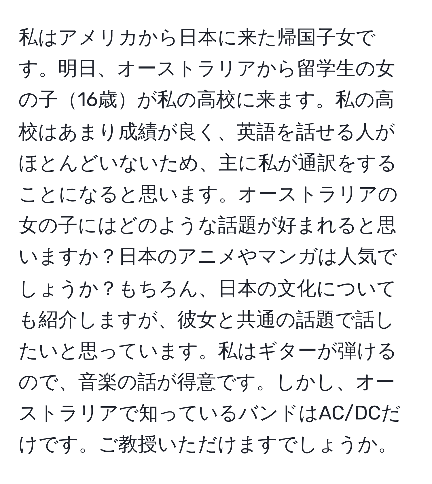 私はアメリカから日本に来た帰国子女です。明日、オーストラリアから留学生の女の子16歳が私の高校に来ます。私の高校はあまり成績が良く、英語を話せる人がほとんどいないため、主に私が通訳をすることになると思います。オーストラリアの女の子にはどのような話題が好まれると思いますか？日本のアニメやマンガは人気でしょうか？もちろん、日本の文化についても紹介しますが、彼女と共通の話題で話したいと思っています。私はギターが弾けるので、音楽の話が得意です。しかし、オーストラリアで知っているバンドはAC/DCだけです。ご教授いただけますでしょうか。