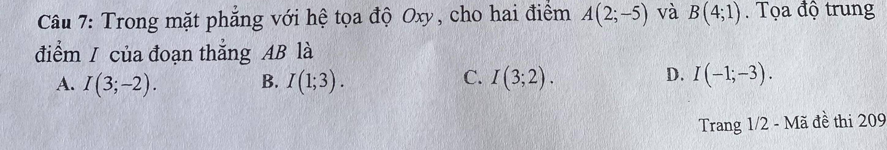 Trong mặt phẳng với hệ tọa độ Oxy, cho hai điểm A(2;-5) và B(4;1). Tọa độ trung
điểm / của đoạn thẳng AB là
A. I(3;-2). B. I(1;3).
C. I(3;2). D. I(-1;-3). 
Trang 1/2 - Mã đề thi 209