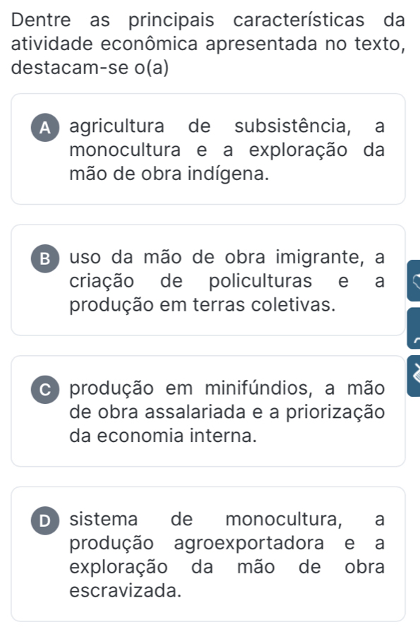 Dentre as principais características da
atividade econômica apresentada no texto,
destacam-se o(a)
A agricultura de subsistência, a
monocultura e a exploração da
mão de obra indígena.
B) uso da mão de obra imigrante, a
criação de policulturas e a
produção em terras coletivas.
C produção em minifúndios, a mão
de obra assalariada e a priorização
da economia interna.
D sistema de monocultura, a
produção agroexportadora e a
exploração da mão de obra
escravizada.