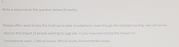 Write a response to the question below (B marks) 
People often want to buy the most up-to-date smartphones, even though the smartphone they own still works 
Discuss the impact of people wanting to upgrade. In you response include the impact on: 
Smartphone users, Cultural issues, Ethical issues, Environmental issues.