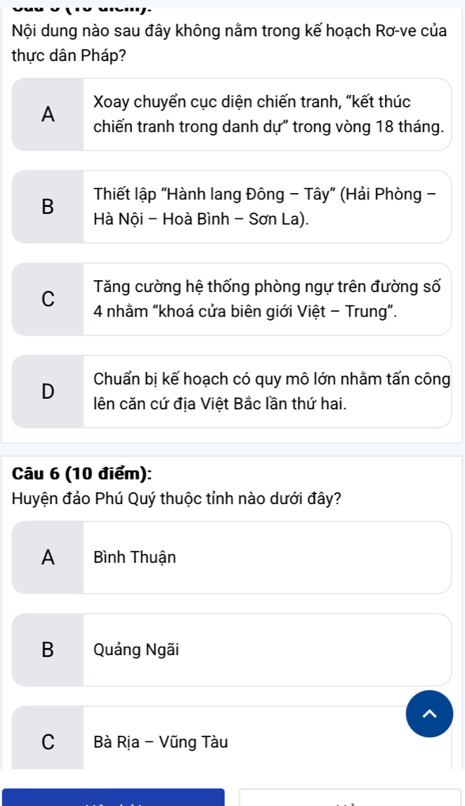 Nội dung nào sau đây không nằm trong kế hoạch Rơ-ve của
thực dân Pháp?
Xoay chuyển cục diện chiến tranh, “kết thúc
A chiến tranh trong danh dự" trong vòng 18 tháng.
B Thiết lập “Hành lang Đông - Tây” (Hải Phòng -
Hà Nội - Hoà Bình - Sơn La).
C Tăng cường hệ thống phòng ngự trên đường số
4 nhằm “khoá cửa biên giới Việt - Trung”.
Chuẩn bị kế hoạch có quy mô lớn nhằm tấn công
D lên căn cứ địa Việt Bắc lần thứ hai.
Câu 6 (10 điểm):
Huyện đảo Phú Quý thuộc tỉnh nào dưới đây?
A Bình Thuận
B Quảng Ngãi
C Bà Rịa - Vũng Tàu