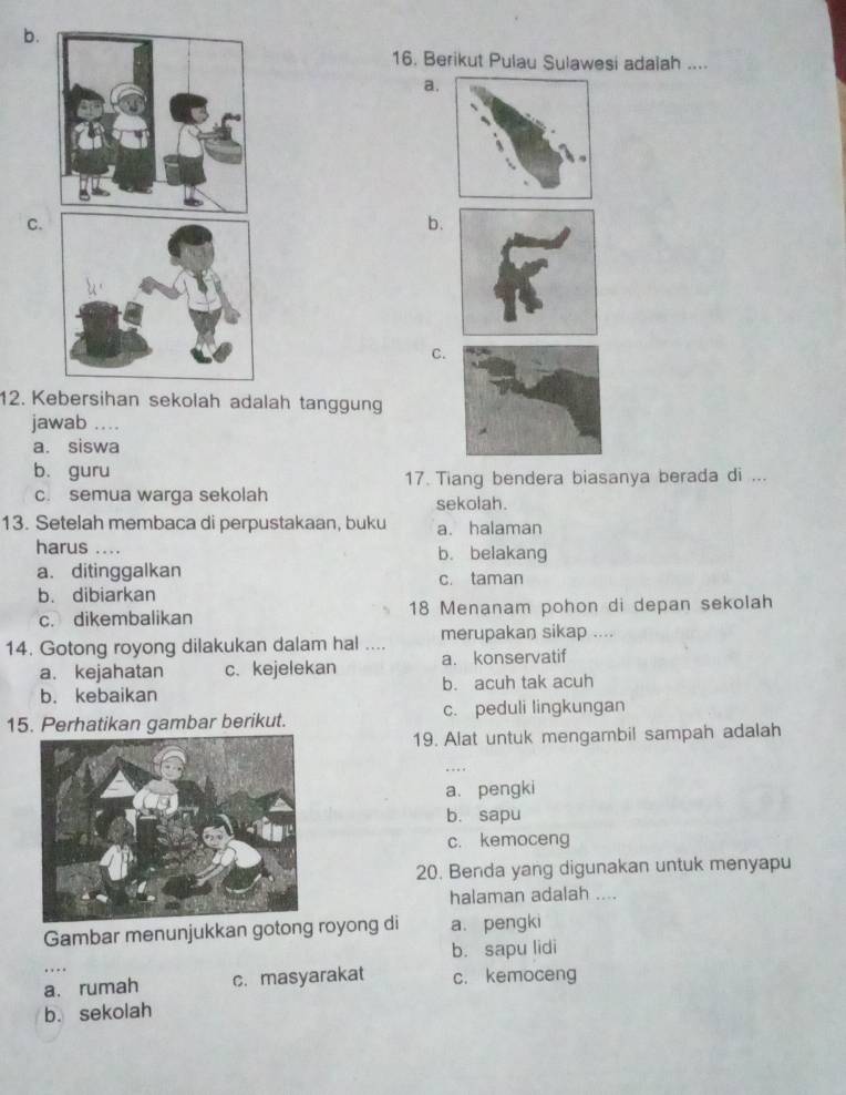 b.
16. Berikut Pulau Sulawesi adalah ....
a.
C.
b.
C.
12. Kebersihan sekolah adalah tanggung
jawab ...
a. siswa
b. guru
17. Tiang bendera biasanya berada di ...
c. semua warga sekolah sekolah.
13. Setelah membaca di perpustakaan, buku a. halaman
harus .... b. belakang
a. ditinggalkan c. taman
b. dibiarkan
c. dikembalikan 18 Menanam pohon di depan sekolah
14. Gotong royong dilakukan dalam hal .... merupakan sikap ....
a. kejahatan c. kejelekan a. konservatif
b. kebaikan b. acuh tak acuh
15. Perhatikan gambar berikut. c. peduli lingkungan
19. Alat untuk mengambil sampah adalah
a. pengki
b. sapu
c. kemoceng
20. Benda yang digunakan untuk menyapu
halaman adalah ....
Gambar menunjukkan gotong royong di a. pengki
b. sapu lidi
a. rumah c. masyarakat c. kemoceng
b. sekolah