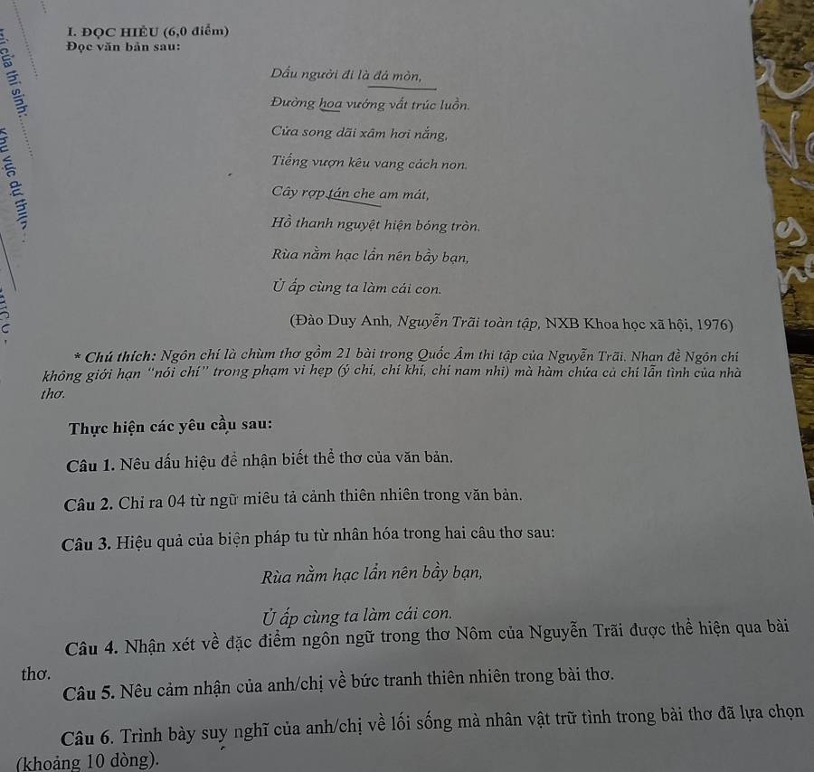 ĐQC HIÈU (6,0 điểm) 
Đọc văn bản sau: 
Dầu người đi là đá mòn, 
Đường hoa vướng vất trúc luồn. 
Cửa song dãi xâm hơi nắng, 
Tiếng vượn kêu vang cách non. 
Cây rợp tán che am mát, 
Hồ thanh nguyệt hiện bóng tròn. 
Rùa nằm hạc lần nên bầy bạn, 
Ủ ấp cùng ta làm cái con. 
7 (Đào Duy Anh, Nguyễn Trãi toàn tập, NXB Khoa học xã hội, 1976) 
* Chú thích: Ngôn chí là chùm thơ gồm 21 bài trong Quốc Âm thi tập của Nguyễn Trãi. Nhan đề Ngôn chí 
không giới hạn “nói chí” trong phạm vi hẹp (ý chí, chí khí, chi nam nhi) mà hàm chứa cả chí lẫn tình của nhà 
thơ. 
Thực hiện các yêu cầu sau: 
Câu 1. Nêu dấu hiệu để nhận biết thể thơ của văn bản. 
Câu 2. Chỉ ra 04 từ ngữ miêu tả cảnh thiên nhiên trong văn bản. 
Câu 3. Hiệu quả của biện pháp tu từ nhân hóa trong hai câu thơ sau: 
Rùa nằm hạc lần nên bầy bạn, 
Ủ ấp cùng ta làm cái con. 
Câu 4. Nhận xét về đặc điểm ngôn ngữ trong thơ Nôm của Nguyễn Trãi được thể hiện qua bài 
thơ. 
Câu 5. Nêu cảm nhận của anh/chị về bức tranh thiên nhiên trong bài thơ. 
Câu 6. Trình bày suy nghĩ của anh/chị về lối sống mà nhân vật trữ tình trong bài thơ đã lựa chọn 
(khoảng 10 dòng).