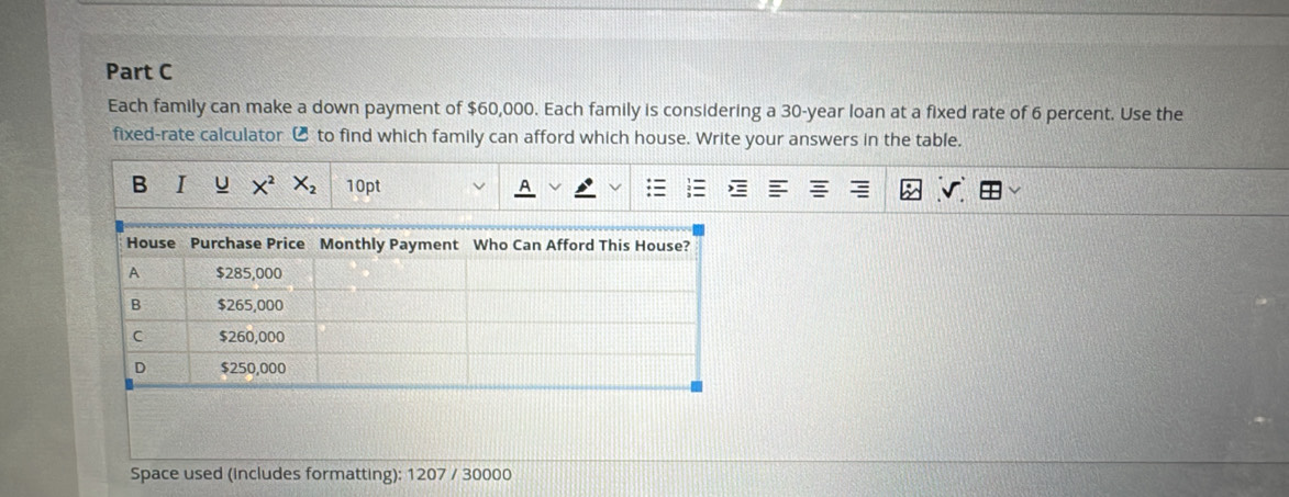 Each family can make a down payment of $60,000. Each family is considering a 30-year loan at a fixed rate of 6 percent. Use the 
fixed-rate calculator € to find which family can afford which house. Write your answers in the table. 
B I U X^2X_2 10pt 
Space used (includes formatting): 1207 / 30000