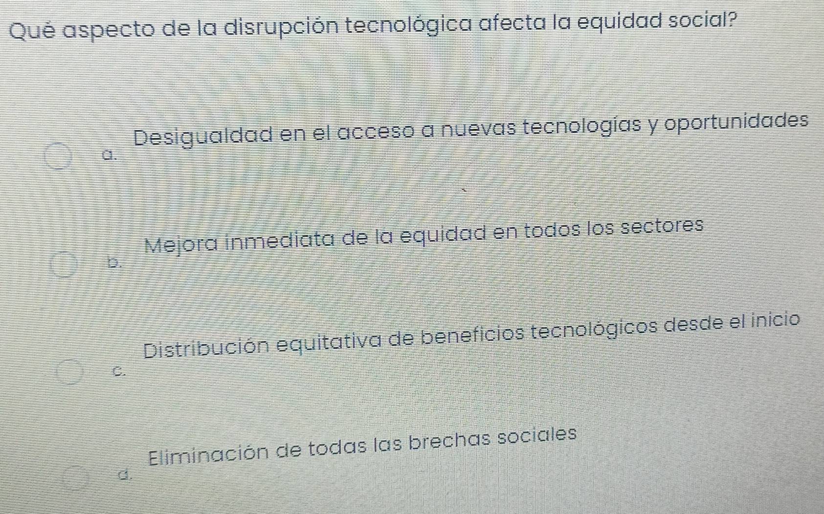 Qué aspecto de la disrupción tecnológica afecta la equidad social?
Desigualdad en el acceso a nuevas tecnologías y oportunidades
a.
Mejora inmediata de la equidad en todos los sectores
Distribución equitativa de beneficios tecnológicos desde el inicio
C.
Eliminación de todas las brechas sociales