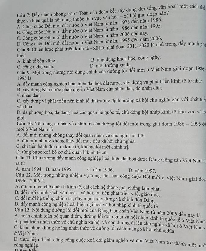 Cầu 7: Đầy mạnh phong trào “Toàn dân đoàn kết xây dựng đời sống văn hóa” một cách thịa
thực và hiệu quả là nội dung thuộc lĩnh vực văn hóa - xã hội giai đoạn nào?
A. Công cuộc Đội mới đất nước ở Việt Nam từ năm 1975 đến năm 1986.
B. Công cuộc Đổi mới đất nước ở Việt Nam từ năm 1986 đến năm 1995.
C. Công cuộc Đổi mới đất nước ở Việt Nam từ năm 2006 đến nay.
D. Công cuộc Đổi mới đất nước ở Việt Nam từ năm 1995 đến năm 2006.
Câu 8: Chiến lược phát triển kinh tế - xã hội giai đoạn 2011-2020 là chú trọng đẩy mạnh phá
triền
A. kinh tế bền vững. B. ứng dụng khoa học, công nghệ.
C. công nghệ xanh. D. môi trường xanh.
Câu 9. Một trong những nội dung chính của đường lối đồi mới ở Việt Nam giai đoạn 1986
1995 là
A. đầy mạnh công nghiệp hoá, hiện đại hoá đất nước, xây dựng và phát triển kinh tế tư nhân.
B. xây dựng Nhà nước pháp quyền Việt Nam của nhân dân, do nhân dân,
vì nhân dân.
C. xây dựng và phát triển nền kinh tế thị trường định hướng xã hội chủ nghĩa gắn với phát triển
văn hoá.
D. đa phương hoá, đa dạng hoá các quan hệ quốc tế, chủ động hội nhập kinh tế khu vực và thể
giới.
Câu 10. Nội dung cơ bản về chính trị của đường lối đổi mới trong giai đoạn 1986 - 1995 đồ
mới ở Việt Nam là
A. đổi mới nhưng không thay đổi quan niệm về chủ nghĩa xã hội.
B. đổi mới nhưng không thay đổi mục tiêu xã hội chủ nghĩa.
C. chỉ tiến hành đổi mới kinh tế, không đồi mới chính trị.
D. từng bước xoá bỏ cơ chế quản lí kinh tế cũ.
Câu 11. Chủ trương đầy mạnh công nghiệp hoá, hiện đại hoá được Đảng Cộng sản Việt Nam đở
ra từ
A. năm 1994. B. năm 1995. C. năm 1996. D. năm 1997.
Câu 12. Một trong những nhiệm vụ trung tâm của công cuộc Đổi mới ở Việt Nam giai đoại
1996 - 2006 là
A. đổi mới cơ chế quản lí kinh tế, cải cách hệ thống giá, chống lạm phát.
B. đồi mới chính sách văn hoá - xã hội, ưu tiên phát triển y tế, giáo dục.
C. đổi mới hệ thống chính trị, đầy mạnh xây dựng và chỉnh đốn Đảng.
D. đầy mạnh công nghiệp hoá, hiện đại hoá và hội nhập kinh tế quốc tế.
Câu 13. Nội dung đường lối đồi mới của Đảng Cộng sản Việt Nam từ năm 2006 đến nay là
A. hoàn chỉnh toàn bộ quan điểm, đường lối đối ngoại và hội nhập kinh tế quốc tế ở Việt Nam
B. phát triển nhận thức về chủ nghĩa xã hội và con đường đi lên chủ nghĩa xã hội ở Việt Nam.
C. khắc phục khủng hoảng nhận thức về đường lối cách mạng xã hội chủ nghĩa
ở Việt Nam.
D. thực hiện thành công công cuộc xoá đói giảm nghèo và đưa Việt Nam trở thành một nướ
công nghiệp.