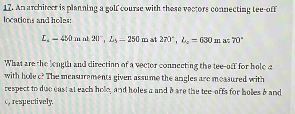 An architect is planning a golf course with these vectors connecting tee-off 
locations and holes:
L_a=450m at 20°, L_b=250m at 270°, L_c=630m at 70°
What are the length and direction of a vector connecting the tee-off for hole a
with hole c? The measurements given assume the angles are measured with 
respect to due east at each hole, and holes a and b are the tee-offs for holes b and
c, respectively.