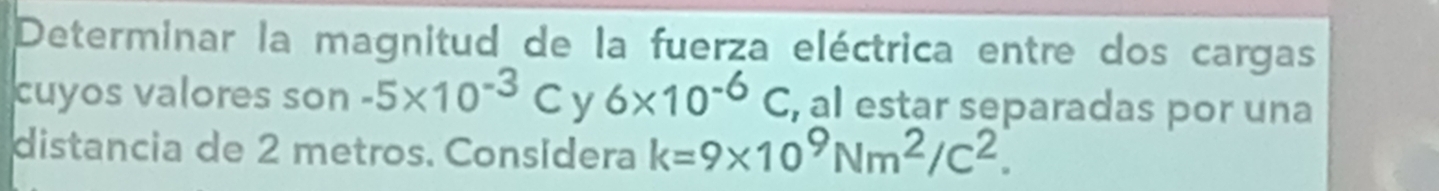 Determinar la magnitud de la fuerza eléctrica entre dos cargas 
cuyos valores son -5* 10^(-3)C 6* 10^(-6)C , al estar separadas por una 
distancia de 2 metros. Consídera k=9* 10^9Nm^2/C^2.