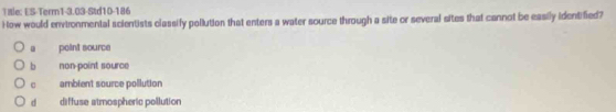 Tile: ES-Terr1-3.03-Std10-186
How would environmental scientists classify pollution that enters a water source through a site or several sites that cannot be easily identified?. point source
b non-point source
ambient source pollution
d diffuse atmospheric pollution