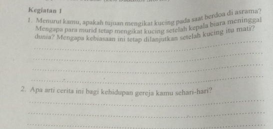 Kegiatan 1 
1. Menurut kamu, apakah tujuan mengikat kucing pada saat berdoa di asrama? 
Mengapa para murid tetap mengikat kucing setelah kepala biara meninggal 
_ 
dunia? Mengapa kebiasaan ini tetap dilanjutkan setelah kucing itu mati? 
_ 
_ 
_ 
_ 
2. Apa arti cerita ini bagi kehidupan gereja kamu sehari-hari? 
_ 
_