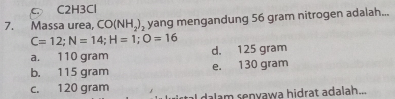 C C2H3Cl
7. Massa urea, CO(NH_2)_2 yang mengandung 56 gram nitrogen adalah...
C=12; N=14; H=1; O=16
a. 110 gram d. 125 gram
b. 115 gram e. 130 gram
c. 120 gram
dalam senyawa hidrat adalah...